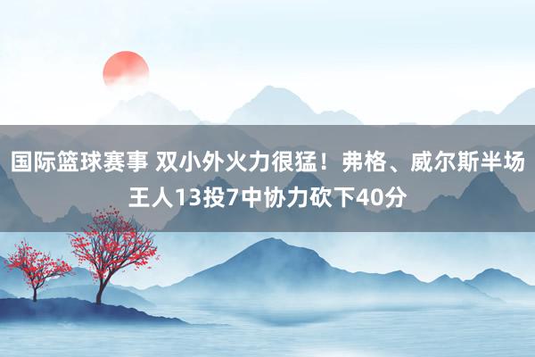 国际篮球赛事 双小外火力很猛！弗格、威尔斯半场王人13投7中协力砍下40分