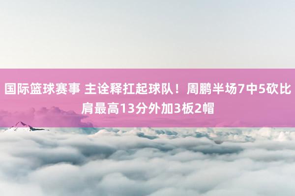 国际篮球赛事 主诠释扛起球队！周鹏半场7中5砍比肩最高13分外加3板2帽