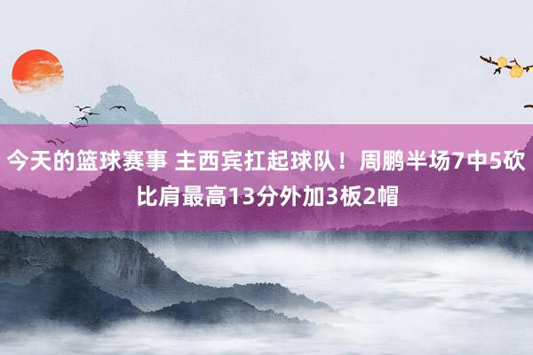 今天的篮球赛事 主西宾扛起球队！周鹏半场7中5砍比肩最高13分外加3板2帽