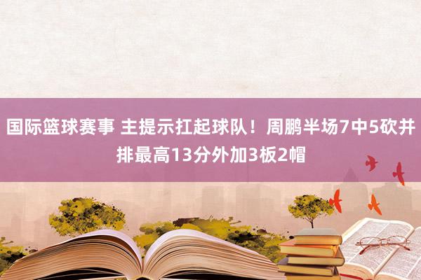 国际篮球赛事 主提示扛起球队！周鹏半场7中5砍并排最高13分外加3板2帽