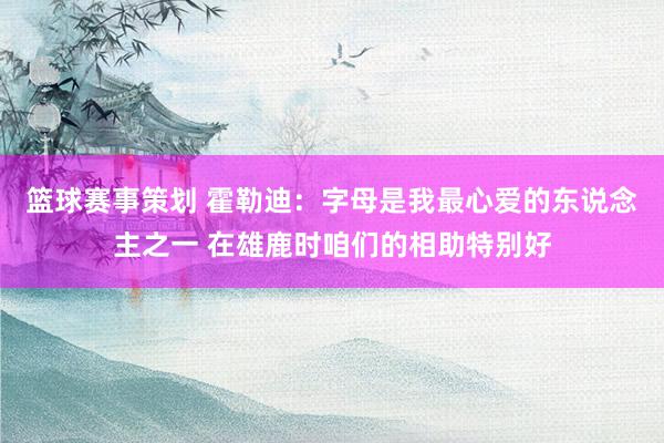 篮球赛事策划 霍勒迪：字母是我最心爱的东说念主之一 在雄鹿时咱们的相助特别好