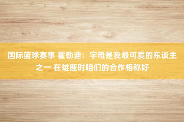 国际篮球赛事 霍勒迪：字母是我最可爱的东谈主之一 在雄鹿时咱们的合作相称好