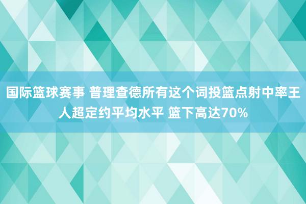 国际篮球赛事 普理查德所有这个词投篮点射中率王人超定约平均水平 篮下高达70%