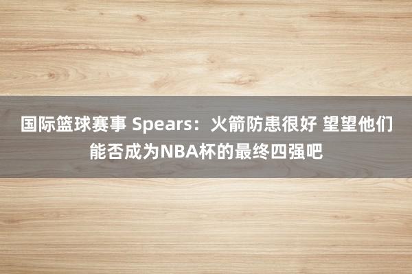 国际篮球赛事 Spears：火箭防患很好 望望他们能否成为NBA杯的最终四强吧