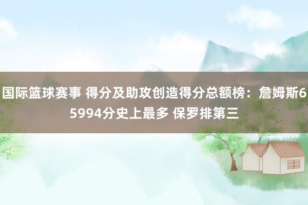 国际篮球赛事 得分及助攻创造得分总额榜：詹姆斯65994分史上最多 保罗排第三