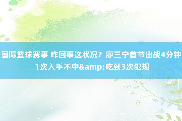 国际篮球赛事 咋回事这状况？廖三宁首节出战4分钟 1次入手不中&吃到3次犯规