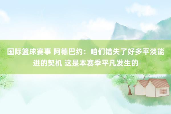 国际篮球赛事 阿德巴约：咱们错失了好多平淡能进的契机 这是本赛季平凡发生的