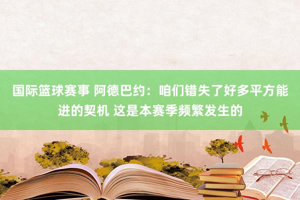 国际篮球赛事 阿德巴约：咱们错失了好多平方能进的契机 这是本赛季频繁发生的