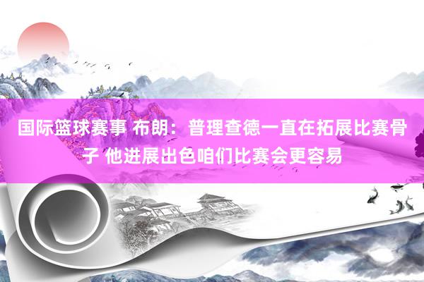 国际篮球赛事 布朗：普理查德一直在拓展比赛骨子 他进展出色咱们比赛会更容易