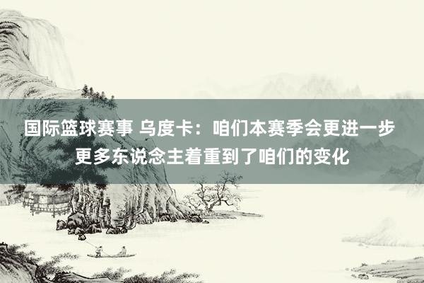 国际篮球赛事 乌度卡：咱们本赛季会更进一步 更多东说念主着重到了咱们的变化