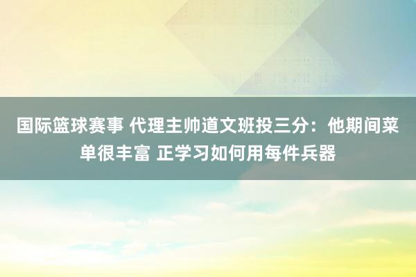 国际篮球赛事 代理主帅道文班投三分：他期间菜单很丰富 正学习如何用每件兵器