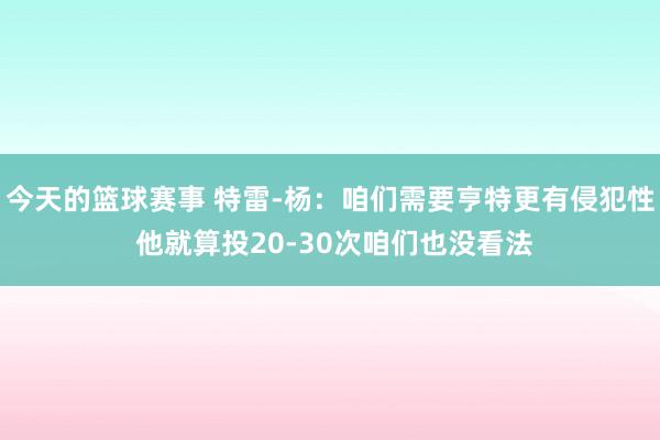 今天的篮球赛事 特雷-杨：咱们需要亨特更有侵犯性 他就算投20-30次咱们也没看法