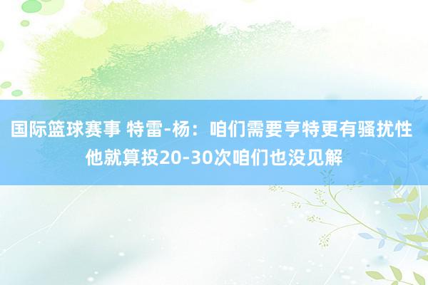 国际篮球赛事 特雷-杨：咱们需要亨特更有骚扰性 他就算投20-30次咱们也没见解