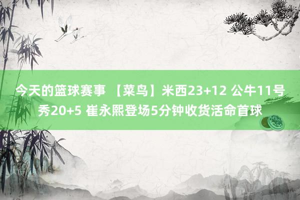 今天的篮球赛事 【菜鸟】米西23+12 公牛11号秀20+5 崔永熙登场5分钟收货活命首球