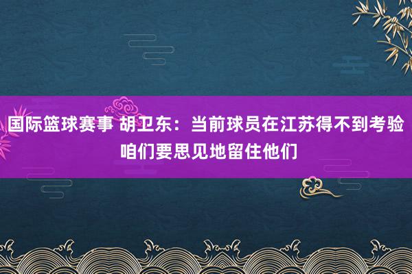 国际篮球赛事 胡卫东：当前球员在江苏得不到考验 咱们要思见地留住他们