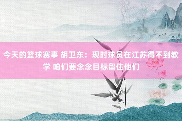 今天的篮球赛事 胡卫东：现时球员在江苏得不到教学 咱们要念念目标留住他们