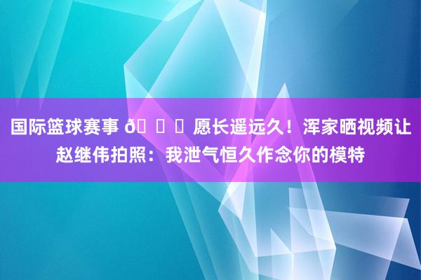 国际篮球赛事 😁愿长遥远久！浑家晒视频让赵继伟拍照：我泄气恒久作念你的模特