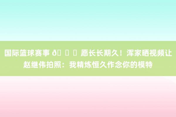 国际篮球赛事 😁愿长长期久！浑家晒视频让赵继伟拍照：我精炼恒久作念你的模特