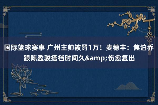 国际篮球赛事 广州主帅被罚1万！麦穗丰：焦泊乔跟陈盈骏搭档时间久&伤愈复出