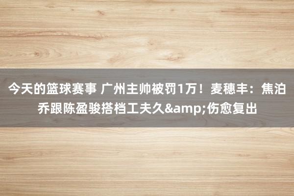 今天的篮球赛事 广州主帅被罚1万！麦穗丰：焦泊乔跟陈盈骏搭档工夫久&伤愈复出