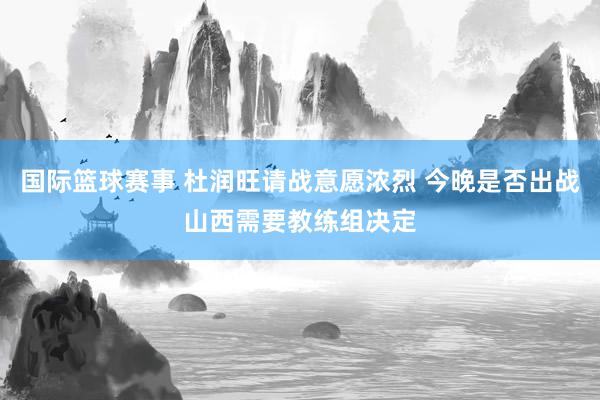 国际篮球赛事 杜润旺请战意愿浓烈 今晚是否出战山西需要教练组决定