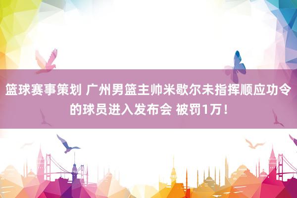 篮球赛事策划 广州男篮主帅米歇尔未指挥顺应功令的球员进入发布会 被罚1万！