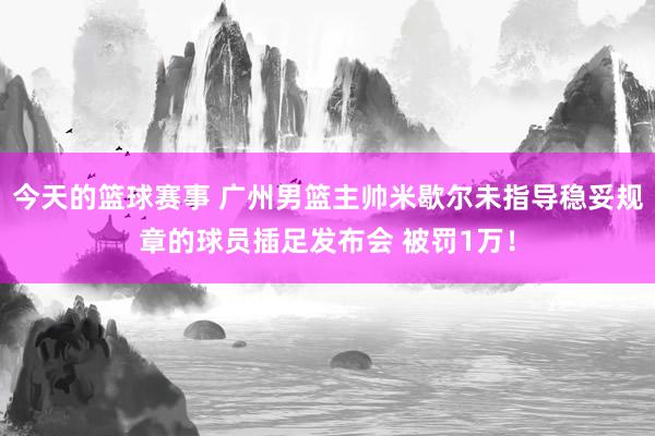 今天的篮球赛事 广州男篮主帅米歇尔未指导稳妥规章的球员插足发布会 被罚1万！