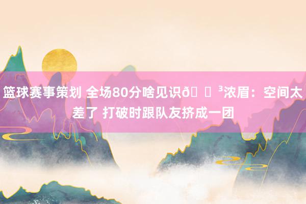 篮球赛事策划 全场80分啥见识😳浓眉：空间太差了 打破时跟队友挤成一团