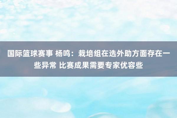 国际篮球赛事 杨鸣：栽培组在选外助方面存在一些异常 比赛成果需要专家优容些