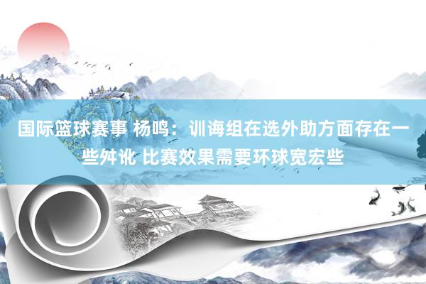 国际篮球赛事 杨鸣：训诲组在选外助方面存在一些舛讹 比赛效果需要环球宽宏些