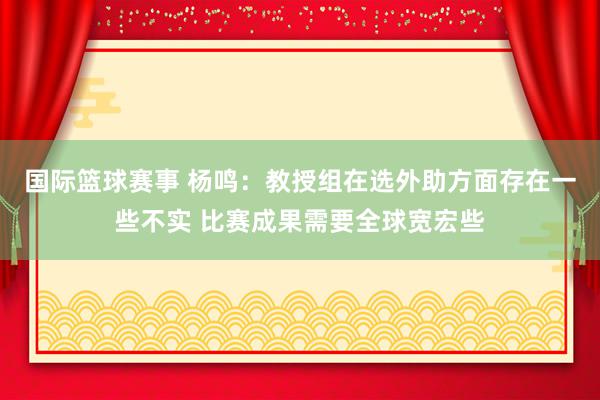 国际篮球赛事 杨鸣：教授组在选外助方面存在一些不实 比赛成果需要全球宽宏些