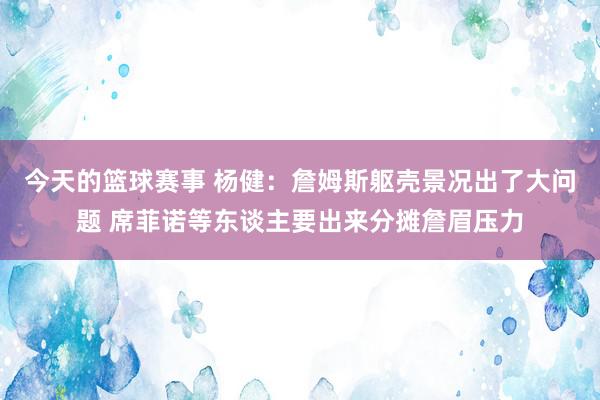 今天的篮球赛事 杨健：詹姆斯躯壳景况出了大问题 席菲诺等东谈主要出来分摊詹眉压力