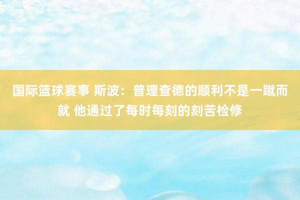 国际篮球赛事 斯波：普理查德的顺利不是一蹴而就 他通过了每时每刻的刻苦检修