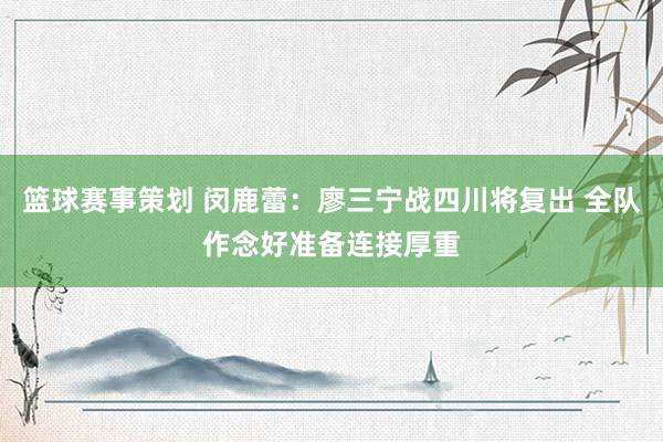 篮球赛事策划 闵鹿蕾：廖三宁战四川将复出 全队作念好准备连接厚重