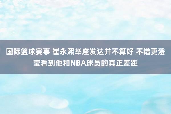 国际篮球赛事 崔永熙举座发达并不算好 不错更澄莹看到他和NBA球员的真正差距