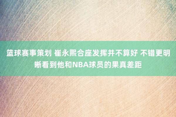 篮球赛事策划 崔永熙合座发挥并不算好 不错更明晰看到他和NBA球员的果真差距