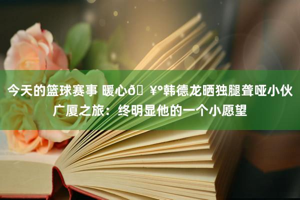 今天的篮球赛事 暖心🥰韩德龙晒独腿聋哑小伙广厦之旅：终明显他的一个小愿望