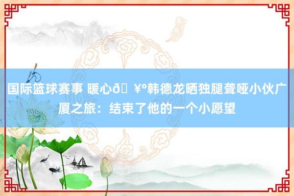 国际篮球赛事 暖心🥰韩德龙晒独腿聋哑小伙广厦之旅：结束了他的一个小愿望