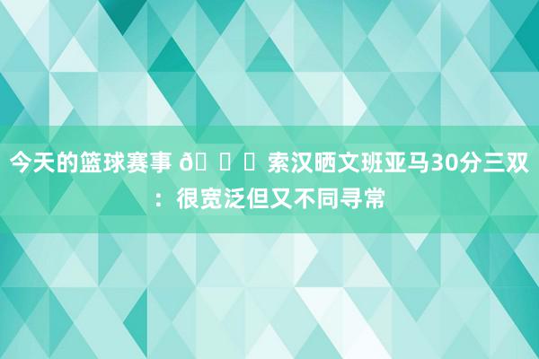 今天的篮球赛事 👀索汉晒文班亚马30分三双：很宽泛但又不同寻常