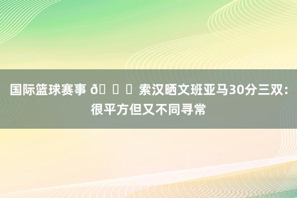 国际篮球赛事 👀索汉晒文班亚马30分三双：很平方但又不同寻常