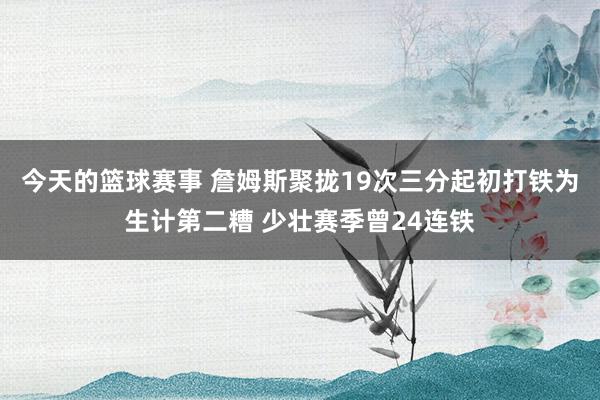 今天的篮球赛事 詹姆斯聚拢19次三分起初打铁为生计第二糟 少壮赛季曾24连铁