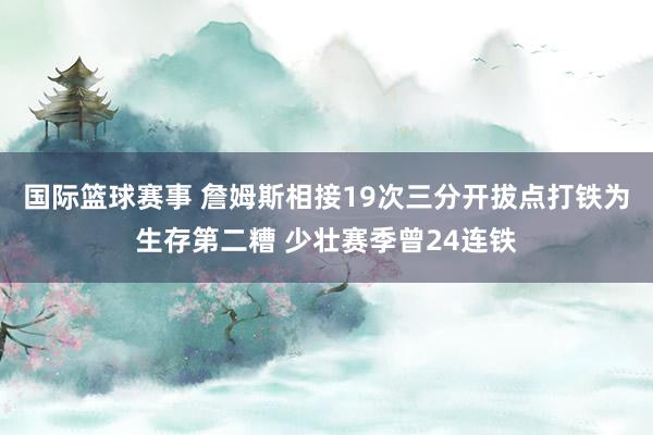 国际篮球赛事 詹姆斯相接19次三分开拔点打铁为生存第二糟 少壮赛季曾24连铁