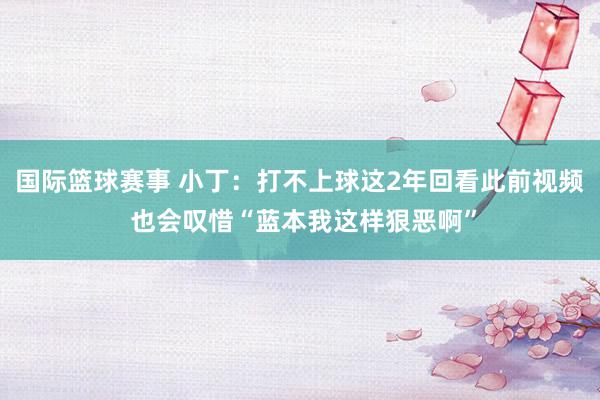 国际篮球赛事 小丁：打不上球这2年回看此前视频 也会叹惜“蓝本我这样狠恶啊”