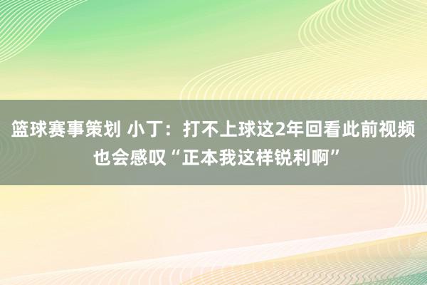 篮球赛事策划 小丁：打不上球这2年回看此前视频 也会感叹“正本我这样锐利啊”