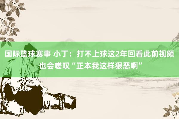 国际篮球赛事 小丁：打不上球这2年回看此前视频 也会嗟叹“正本我这样狠恶啊”