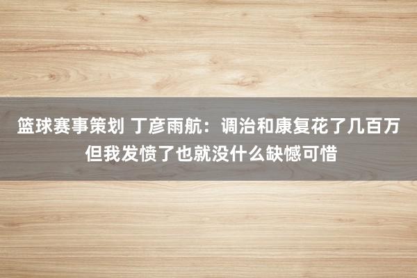 篮球赛事策划 丁彦雨航：调治和康复花了几百万 但我发愤了也就没什么缺憾可惜