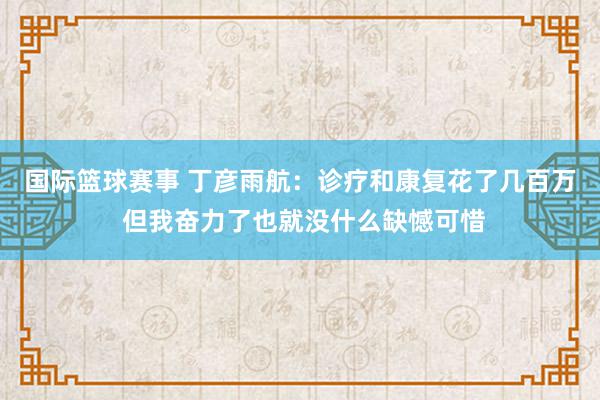 国际篮球赛事 丁彦雨航：诊疗和康复花了几百万 但我奋力了也就没什么缺憾可惜