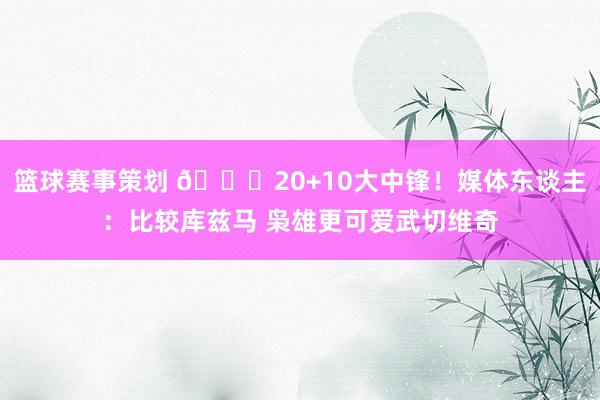 篮球赛事策划 😋20+10大中锋！媒体东谈主：比较库兹马 枭雄更可爱武切维奇