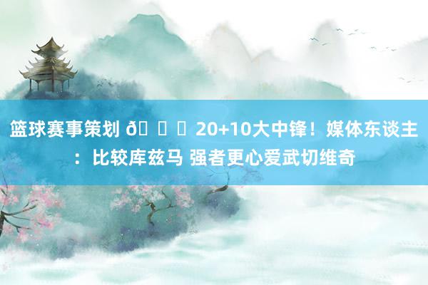 篮球赛事策划 😋20+10大中锋！媒体东谈主：比较库兹马 强者更心爱武切维奇