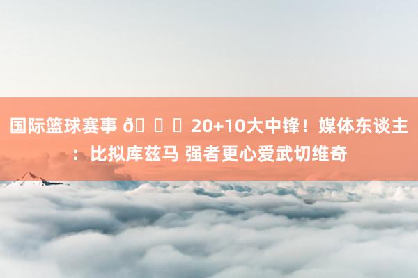 国际篮球赛事 😋20+10大中锋！媒体东谈主：比拟库兹马 强者更心爱武切维奇